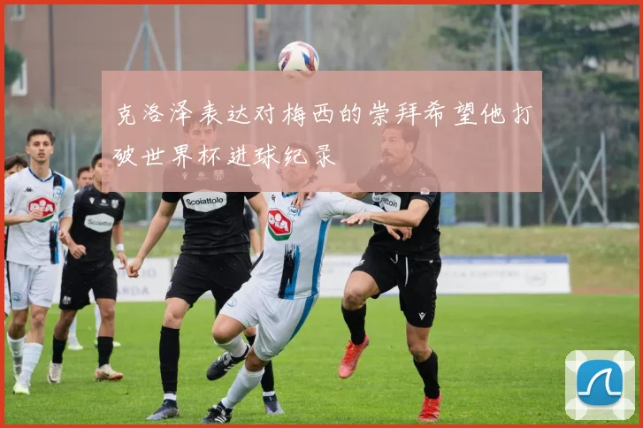 克洛泽表达对梅西的崇拜希望他打破世界杯进球纪录