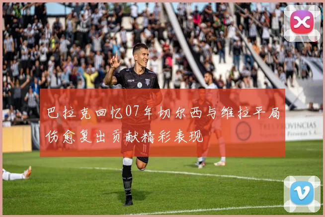 巴拉克回忆07年切尔西与维拉平局伤愈复出贡献精彩表现