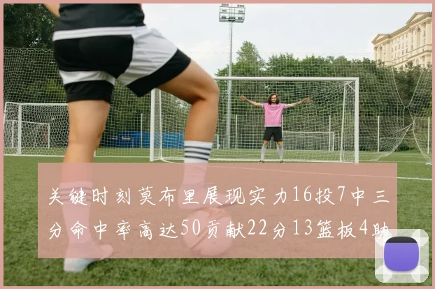 关键时刻莫布里展现实力16投7中三分命中率高达50贡献22分13篮板4助攻4盖帽
