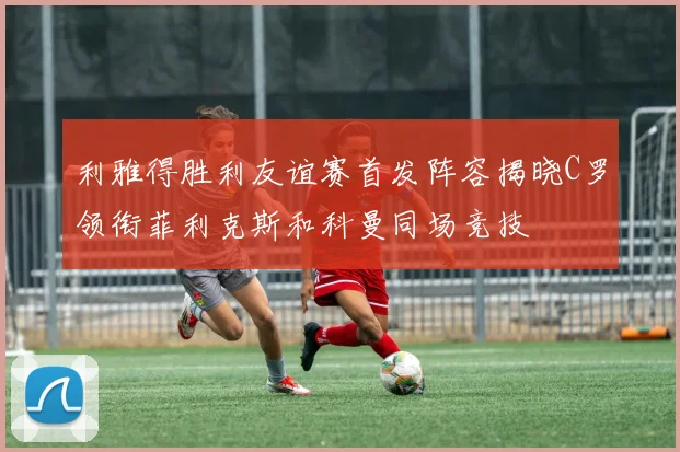 利雅得胜利友谊赛首发阵容揭晓C罗领衔菲利克斯和科曼同场竞技