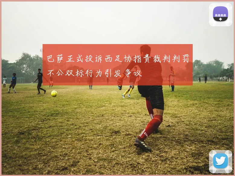 巴萨正式投诉西足协指责裁判判罚不公双标行为引发争议