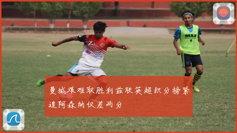 曼城艰难取胜利兹联英超积分榜紧追阿森纳仅差两分
