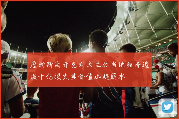 詹姆斯离开克利夫兰对当地经济造成十亿损失其价值远超薪水