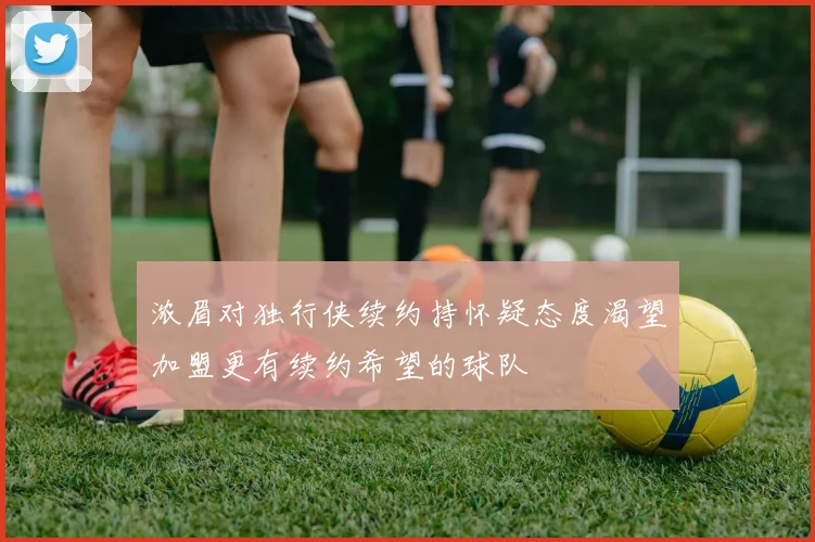 浓眉对独行侠续约持怀疑态度渴望加盟更有续约希望的球队