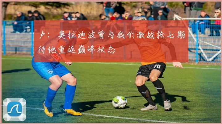 卢：奥拉迪波曾与我们激战抢七期待他重返巅峰状态