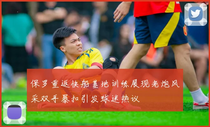 保罗重返快船基地训练展现老炮风采双手暴扣引发球迷热议