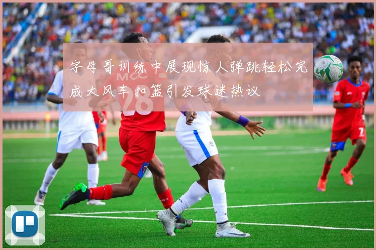 字母哥训练中展现惊人弹跳轻松完成大风车扣篮引发球迷热议