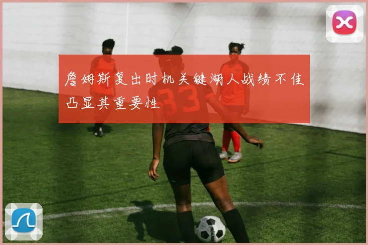 詹姆斯复出时机关键湖人战绩不佳凸显其重要性