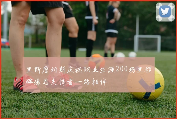 里斯詹姆斯庆祝职业生涯200场里程碑感恩支持者一路相伴