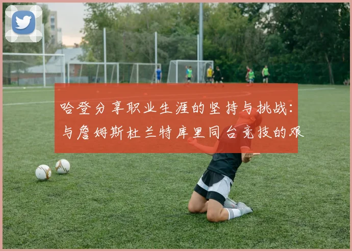 哈登分享职业生涯的坚持与挑战：与詹姆斯杜兰特库里同台竞技的艰辛