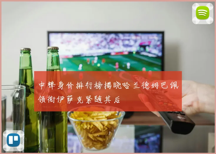 中锋身价排行榜揭晓哈兰德姆巴佩领衔伊萨克紧随其后