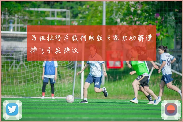 马祖拉怒斥裁判助教卡塞尔劝解遭摔飞引发热议
