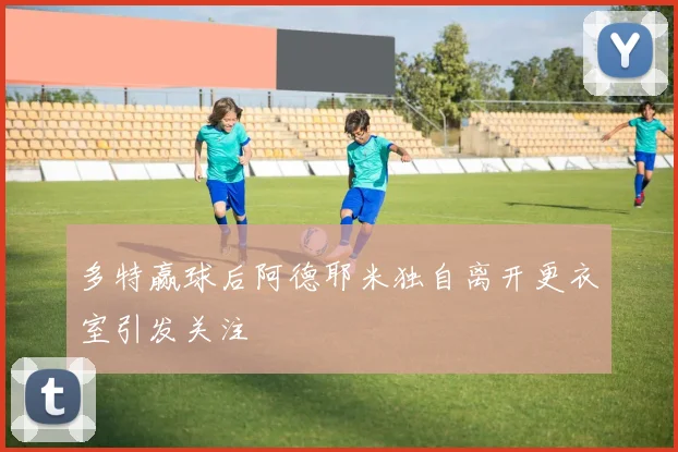 多特赢球后阿德耶米独自离开更衣室引发关注