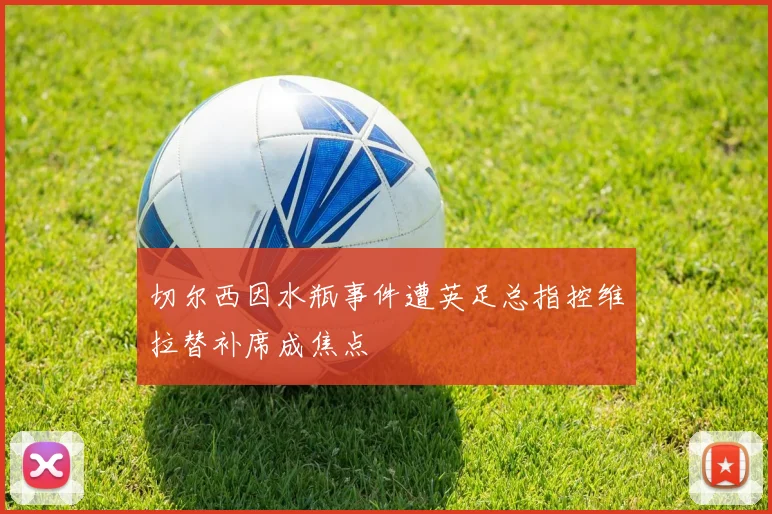 切尔西因水瓶事件遭英足总指控维拉替补席成焦点