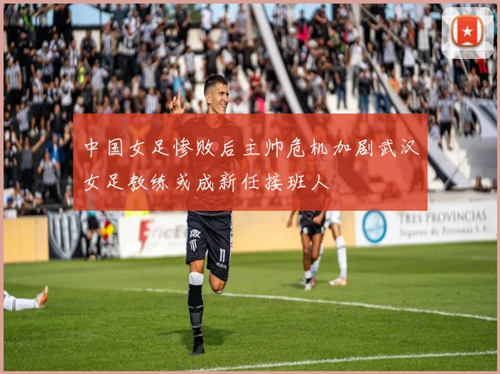 中国女足惨败后主帅危机加剧武汉女足教练或成新任接班人