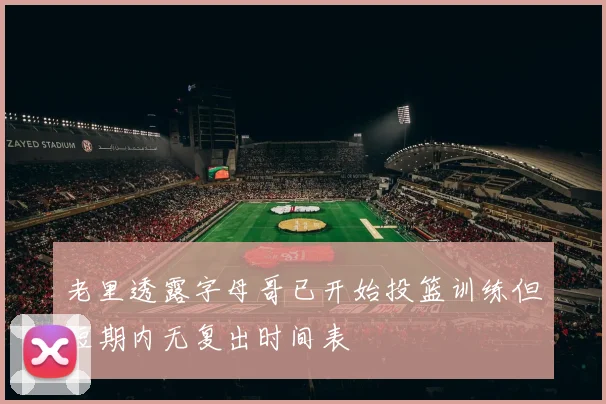 老里透露字母哥已开始投篮训练但短期内无复出时间表