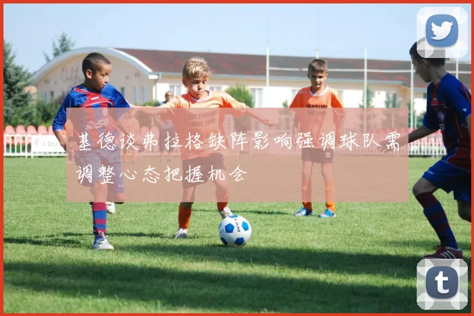 基德谈弗拉格缺阵影响强调球队需调整心态把握机会