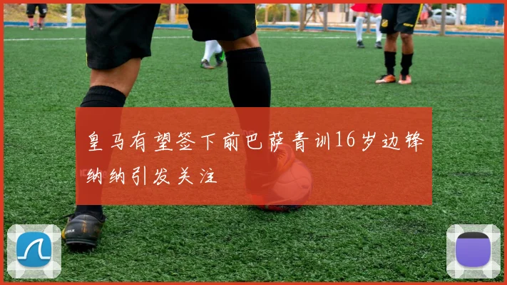 皇马有望签下前巴萨青训16岁边锋纳纳引发关注