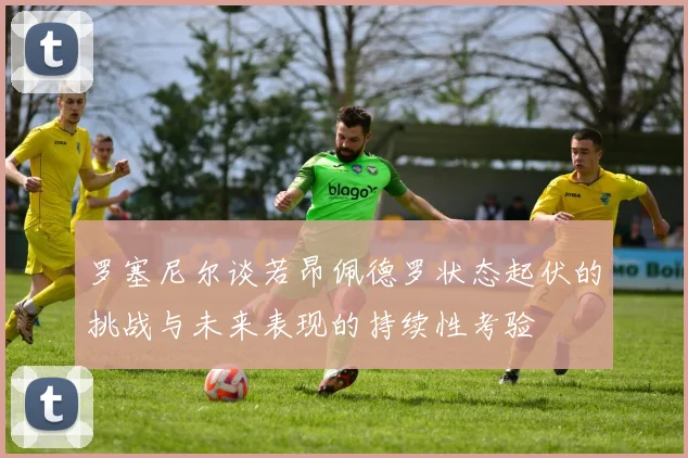 罗塞尼尔谈若昂佩德罗状态起伏的挑战与未来表现的持续性考验