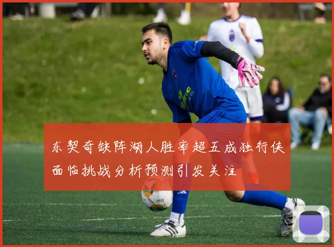 东契奇缺阵湖人胜率超五成独行侠面临挑战分析预测引发关注