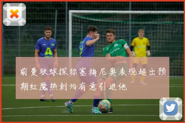 前曼联球探称塞梅尼奥表现超出预期红魔热刺均有意引进他