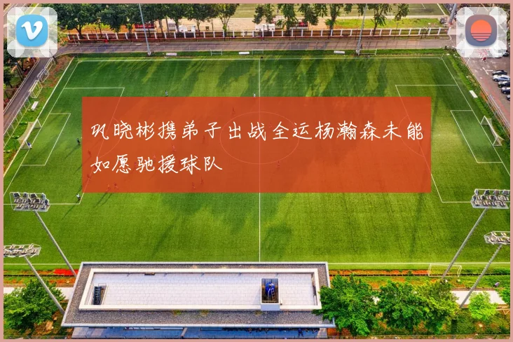 巩晓彬携弟子出战全运杨瀚森未能如愿驰援球队