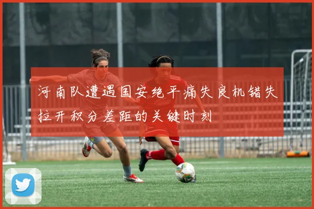河南队遭遇国安绝平痛失良机错失拉开积分差距的关键时刻