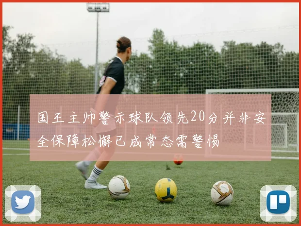 国王主帅警示球队领先20分并非安全保障松懈已成常态需警惕