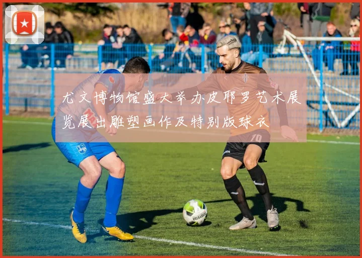 尤文博物馆盛大举办皮耶罗艺术展览展出雕塑画作及特别版球衣