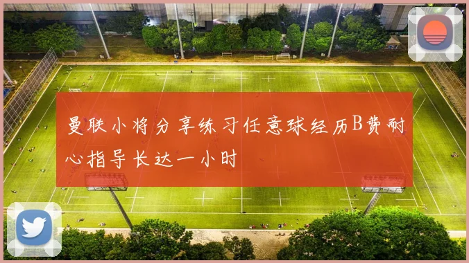 曼联小将分享练习任意球经历B费耐心指导长达一小时