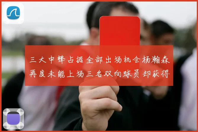 三大中锋占据全部出场机会杨瀚森再度未能上场三名双向球员却获得机会