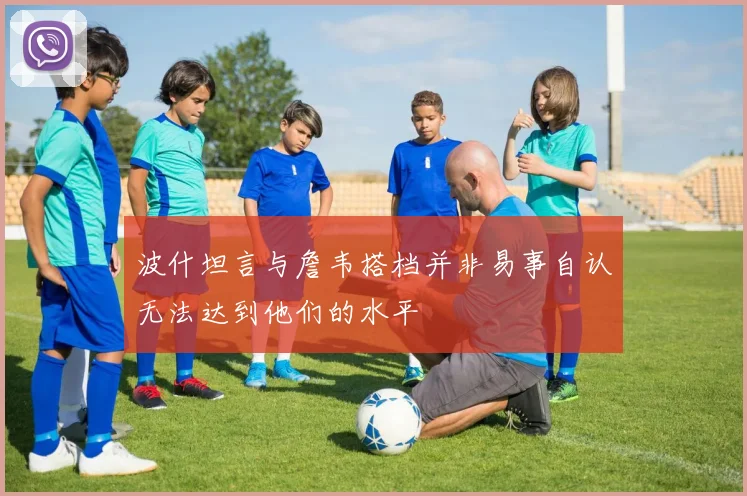 波什坦言与詹韦搭档并非易事自认无法达到他们的水平