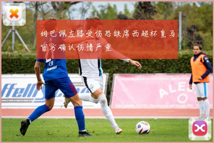 姆巴佩左膝受伤恐缺席西超杯皇马官方确认伤情严重