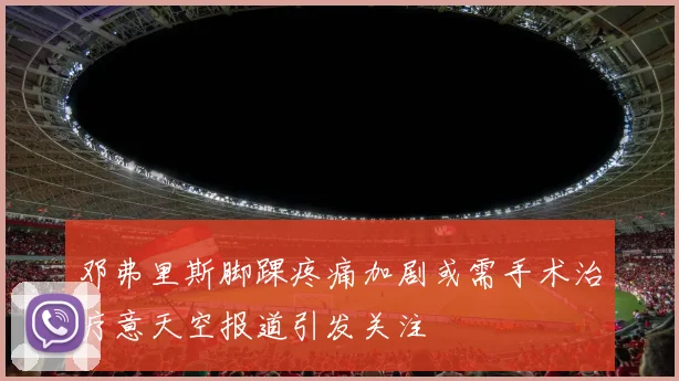 邓弗里斯脚踝疼痛加剧或需手术治疗意天空报道引发关注